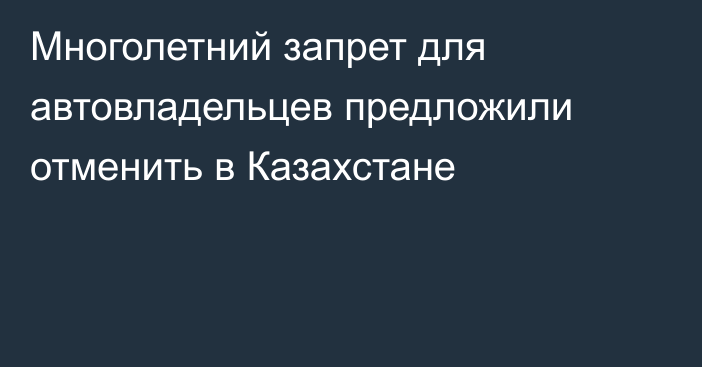 Многолетний запрет для автовладельцев предложили отменить в Казахстане
