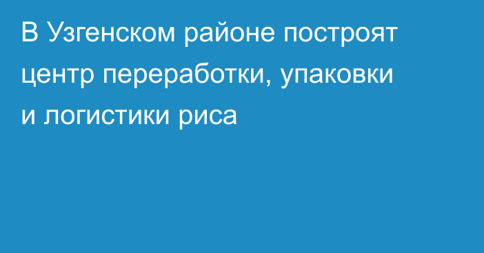В Узгенском районе построят центр переработки, упаковки и логистики риса