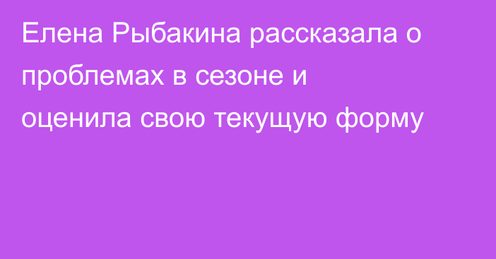 Елена Рыбакина рассказала о проблемах в сезоне и оценила свою текущую форму