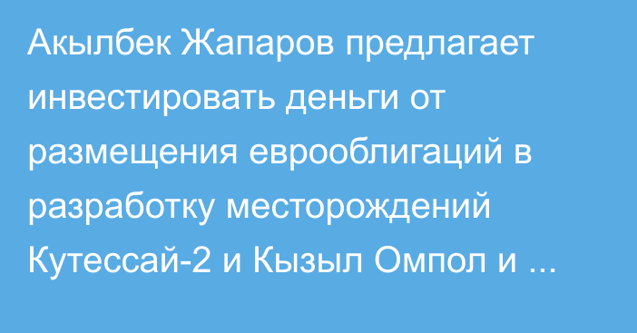 Акылбек Жапаров предлагает инвестировать деньги от размещения еврооблигаций в разработку месторождений Кутессай-2 и Кызыл Омпол и строительство ТЭЦ