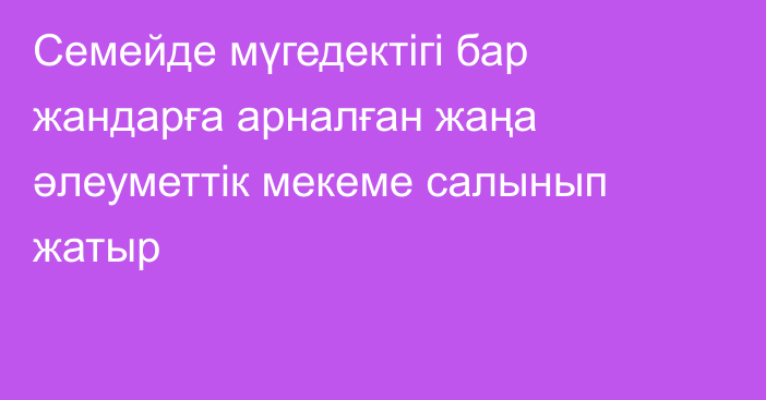 Семейде мүгедектігі бар жандарға арналған жаңа әлеуметтік мекеме салынып жатыр