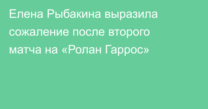 Елена Рыбакина выразила сожаление после второго матча на «Ролан Гаррос»