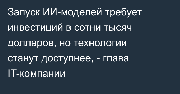 Запуск ИИ-моделей требует инвестиций в сотни тысяч долларов, но технологии станут доступнее, - глава IT-компании