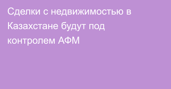 Сделки с недвижимостью в Казахстане будут под контролем АФМ