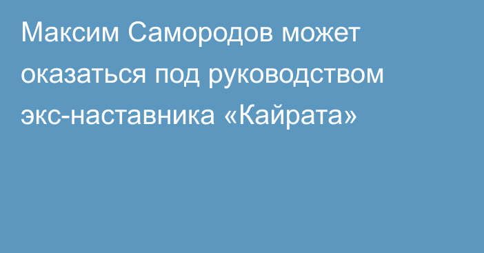 Максим Самородов может оказаться под руководством экс-наставника «Кайрата»