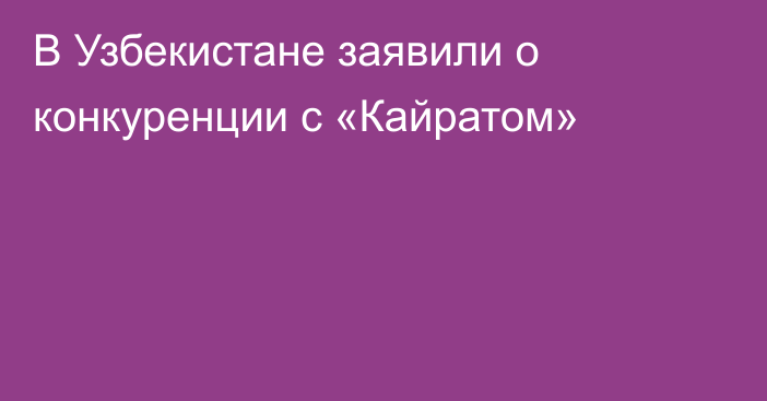 В Узбекистане заявили о конкуренции с «Кайратом»