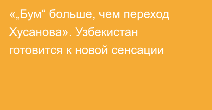 «„Бум“ больше, чем переход Хусанова». Узбекистан готовится к новой сенсации