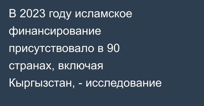 В 2023 году исламское финансирование присутствовало в 90 странах, включая Кыргызстан, - исследование