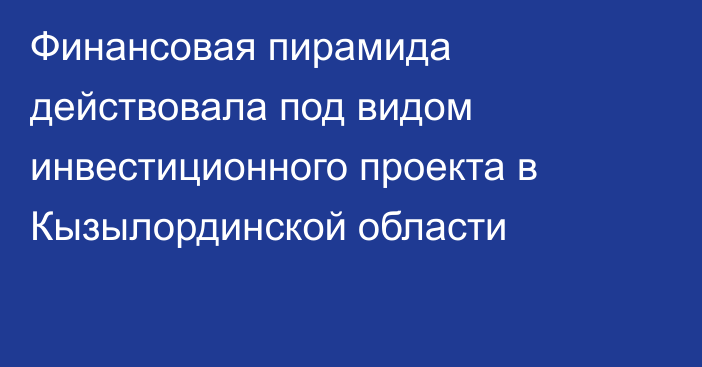 Финансовая пирамида действовала под видом инвестиционного проекта в Кызылординской области
