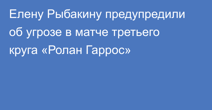 Елену Рыбакину предупредили об угрозе в матче третьего круга «Ролан Гаррос»