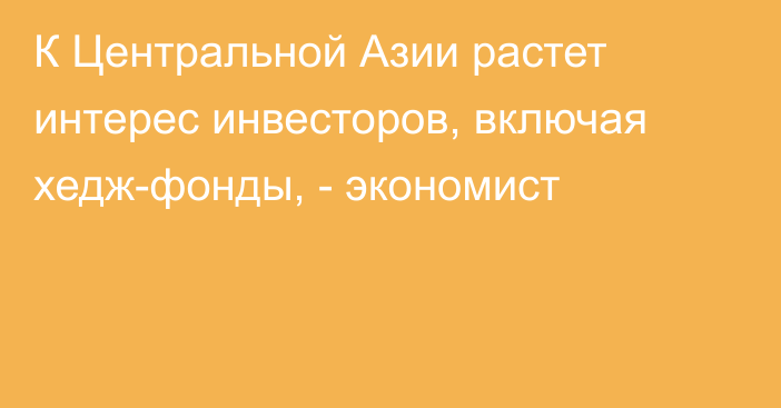 К Центральной Азии растет интерес инвесторов, включая хедж-фонды, - экономист