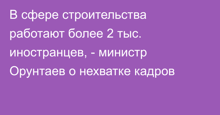 В сфере строительства работают более 2 тыс. иностранцев, - министр Орунтаев о нехватке кадров
