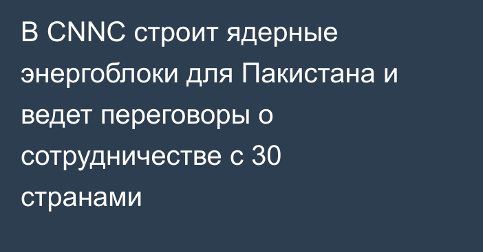 В CNNC строит ядерные энергоблоки для Пакистана и ведет переговоры о сотрудничестве с 30 странами