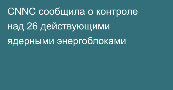 CNNC сообщила о контроле над 26 действующими ядерными энергоблоками
