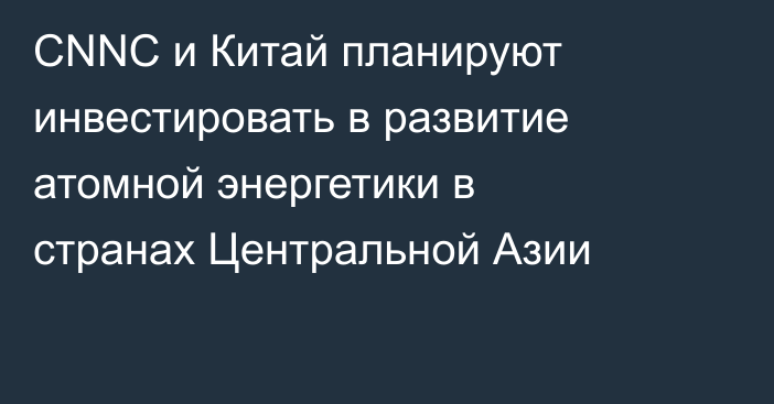 CNNC и Китай планируют инвестировать в развитие атомной энергетики в странах Центральной Азии