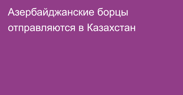 Азербайджанские борцы отправляются в Казахстан