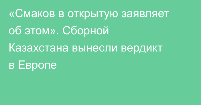 «Смаков в открытую заявляет об этом». Сборной Казахстана вынесли вердикт в Европе