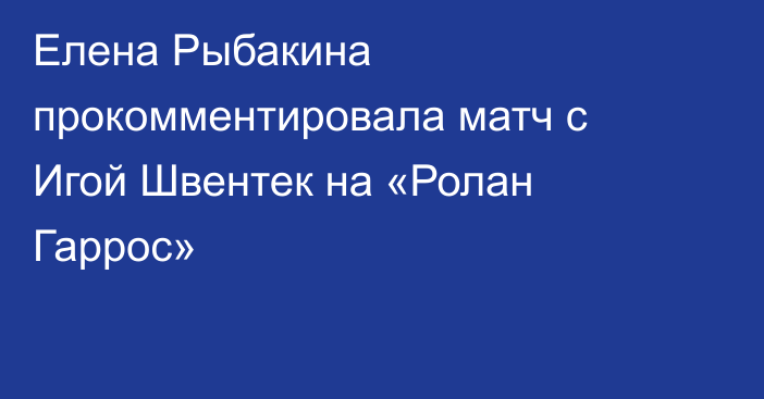 Елена Рыбакина прокомментировала матч с Игой Швентек на «Ролан Гаррос»