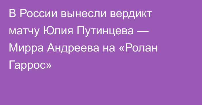 В России вынесли вердикт матчу Юлия Путинцева — Мирра Андреева на «Ролан Гаррос»