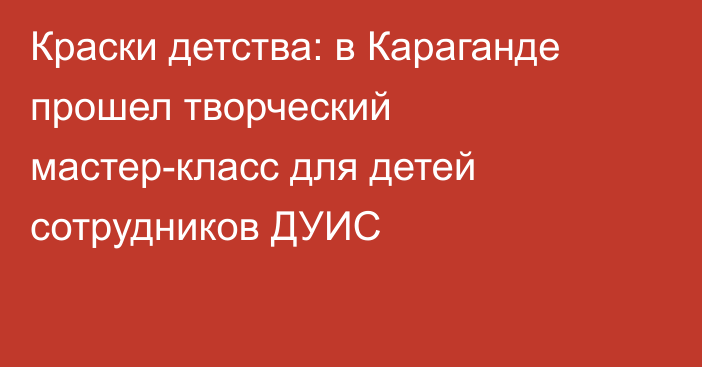 Краски детства: в Караганде прошел творческий мастер-класс для детей сотрудников ДУИС