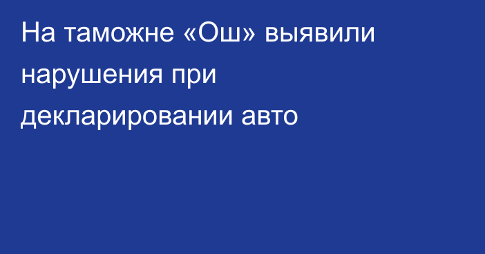На таможне «Ош» выявили нарушения при декларировании авто