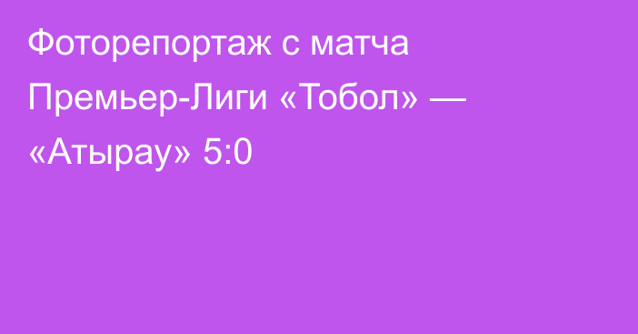 Фоторепортаж с матча Премьер-Лиги «Тобол» — «Атырау» 5:0