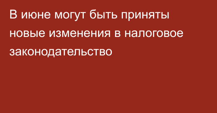 В июне могут быть приняты новые изменения в налоговое законодательство
