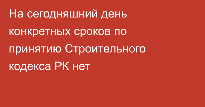 На сегодняшний день конкретных сроков по принятию Строительного кодекса РК нет