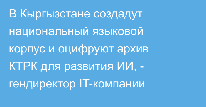 В Кыргызстане создадут национальный языковой корпус и оцифруют архив КТРК для развития ИИ, - гендиректор IT-компании