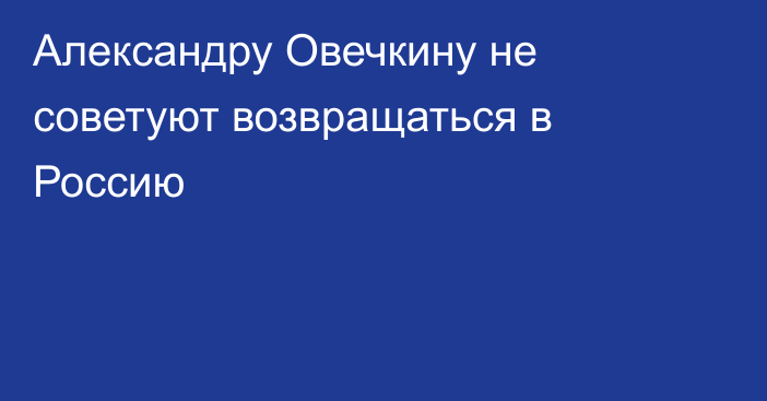Александру Овечкину не советуют возвращаться в Россию