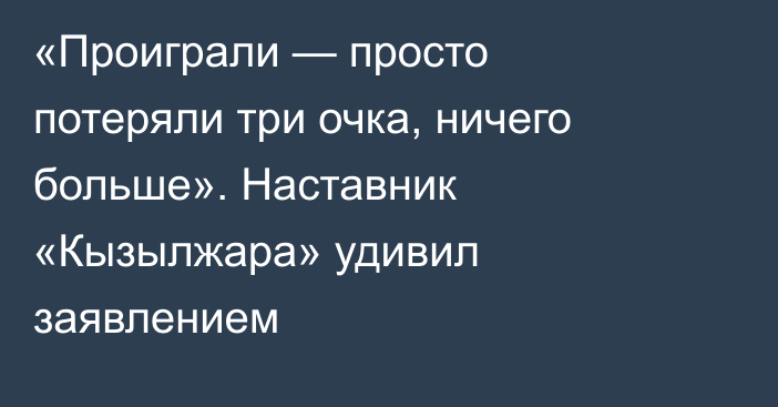 «Проиграли — просто потеряли три очка, ничего больше». Наставник «Кызылжара» удивил заявлением