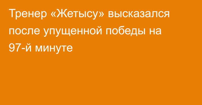 Тренер «Жетысу» высказался после упущенной победы на 97-й минуте