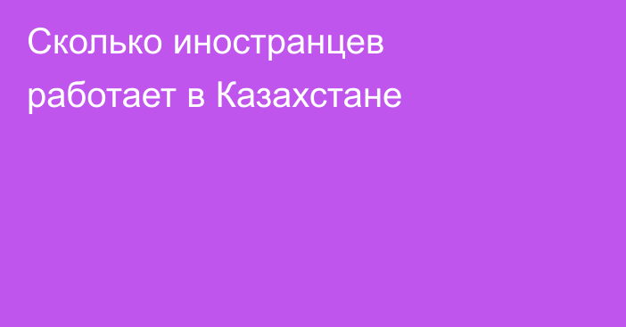 Сколько иностранцев работает в Казахстане