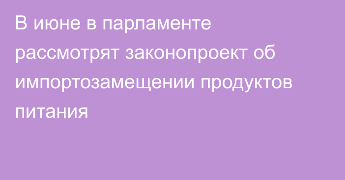 В июне в парламенте рассмотрят законопроект об импортозамещении продуктов питания