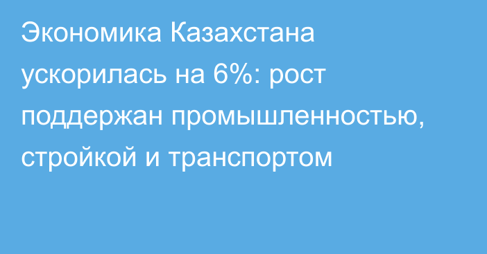 Экономика Казахстана ускорилась на 6%: рост поддержан промышленностью, стройкой и транспортом