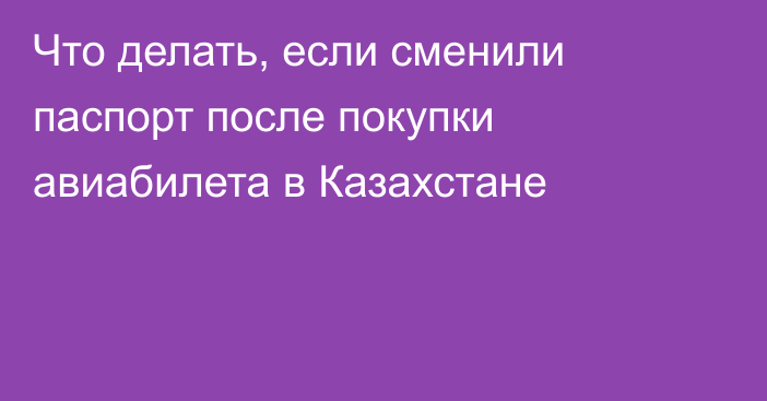 Что делать, если сменили паспорт после покупки авиабилета в Казахстане