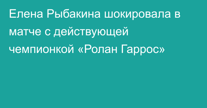 Елена Рыбакина шокировала в матче с действующей чемпионкой «Ролан Гаррос»