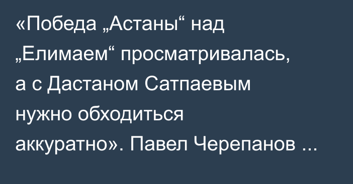 «Победа „Астаны“ над „Елимаем“ просматривалась, а с Дастаном Сатпаевым нужно обходиться аккуратно». Павел Черепанов разобрал матчи 11-го тура КПЛ-2025
