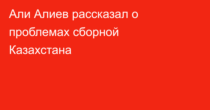 Али Алиев рассказал о проблемах сборной Казахстана
