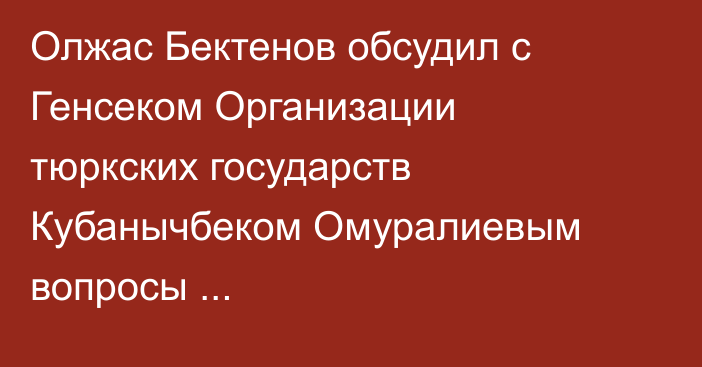 Олжас Бектенов обсудил с Генсеком Организации тюркских государств Кубанычбеком Омуралиевым вопросы торгово-экономического сотрудничества