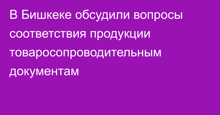 В Бишкеке обсудили вопросы соответствия продукции товаросопроводительным документам