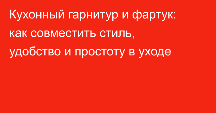Кухонный гарнитур и фартук: как совместить стиль, удобство и простоту в уходе