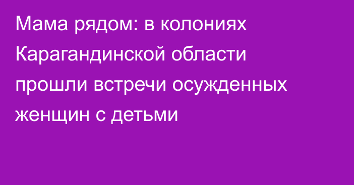 Мама рядом: в колониях Карагандинской области прошли встречи осужденных женщин с детьми