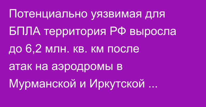Потенциально уязвимая для БПЛА территория РФ выросла до 6,2 млн. кв. км после атак на аэродромы в Мурманской и Иркутской областях