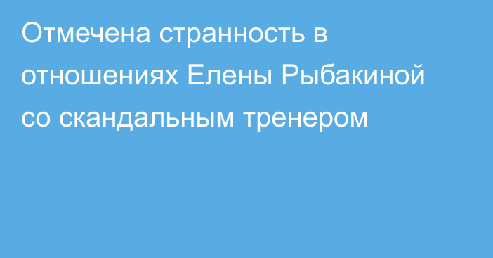Отмечена странность в отношениях Елены Рыбакиной со скандальным тренером
