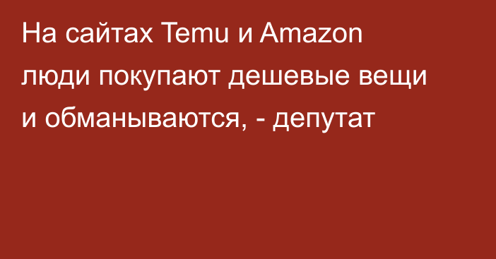 На сайтах Temu и Amazon люди покупают дешевые вещи и обманываются, - депутат
