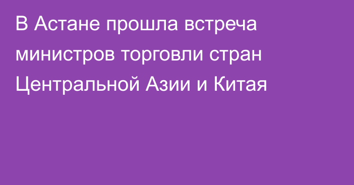 В Астане прошла встреча министров торговли стран Центральной Азии и Китая