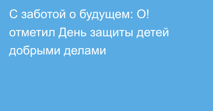 С заботой о будущем: О! отметил День защиты детей добрыми делами