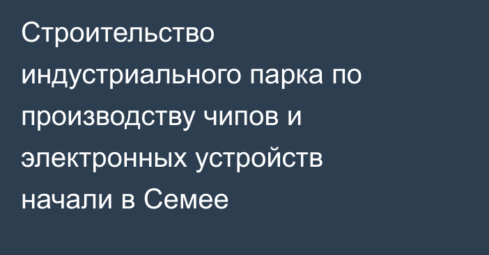 Строительство индустриального парка по производству чипов и электронных устройств начали в Семее
