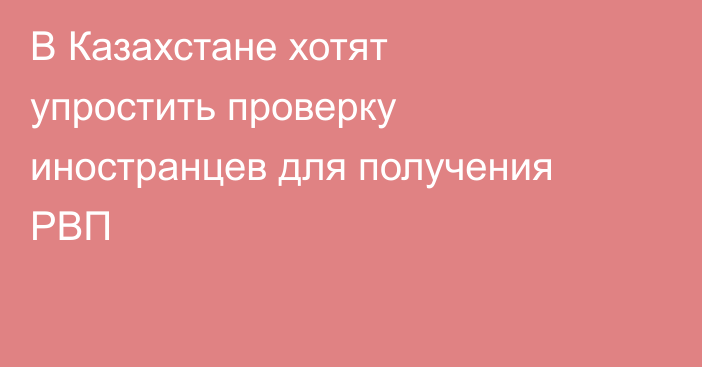 В Казахстане хотят упростить проверку иностранцев для получения РВП